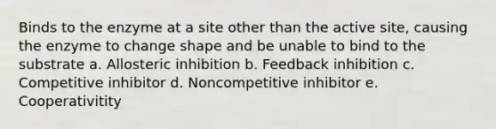 Binds to the enzyme at a site other than the active site, causing the enzyme to change shape and be unable to bind to the substrate a. Allosteric inhibition b. Feedback inhibition c. Competitive inhibitor d. Noncompetitive inhibitor e. Cooperativitity