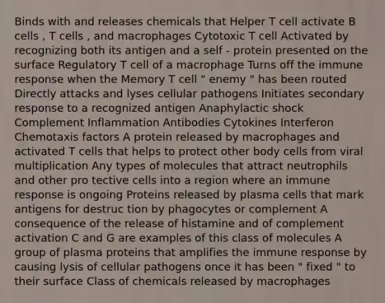 Binds with and releases chemicals that Helper T cell activate B cells , T cells , and macrophages Cytotoxic T cell Activated by recognizing both its antigen and a self - protein presented on the surface Regulatory T cell of a macrophage Turns off the immune response when the Memory T cell " enemy " has been routed Directly attacks and lyses cellular pathogens Initiates secondary response to a recognized antigen Anaphylactic shock Complement Inflammation Antibodies Cytokines Interferon Chemotaxis factors A protein released by macrophages and activated T cells that helps to protect other body cells from viral multiplication Any types of molecules that attract neutrophils and other pro tective cells into a region where an immune response is ongoing Proteins released by plasma cells that mark antigens for destruc tion by phagocytes or complement A consequence of the release of histamine and of complement activation C and G are examples of this class of molecules A group of plasma proteins that amplifies the immune response by causing lysis of cellular pathogens once it has been " fixed " to their surface Class of chemicals released by macrophages