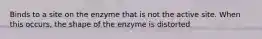 Binds to a site on the enzyme that is not the active site. When this occurs, the shape of the enzyme is distorted