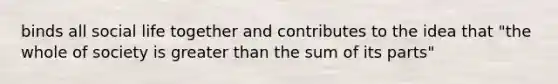 binds all social life together and contributes to the idea that "the whole of society is greater than the sum of its parts"