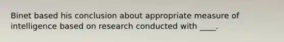 Binet based his conclusion about appropriate measure of intelligence based on research conducted with ____.​