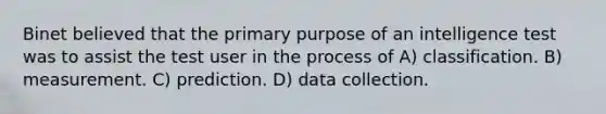 Binet believed that the primary purpose of an intelligence test was to assist the test user in the process of A) classification. B) measurement. C) prediction. D) data collection.