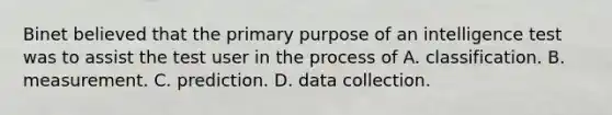 Binet believed that the primary purpose of an intelligence test was to assist the test user in the process of A. classification. B. measurement. C. prediction. D. data collection. ​