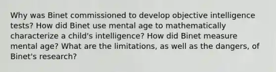 Why was Binet commissioned to develop objective intelligence tests? How did Binet use mental age to mathematically characterize a child's intelligence? How did Binet measure mental age? What are the limitations, as well as the dangers, of Binet's research?