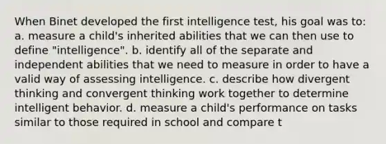 When Binet developed the first intelligence test, his goal was to: a. measure a child's inherited abilities that we can then use to define "intelligence". b. identify all of the separate and independent abilities that we need to measure in order to have a valid way of assessing intelligence. c. describe how divergent thinking and convergent thinking work together to determine intelligent behavior. d. measure a child's performance on tasks similar to those required in school and compare t