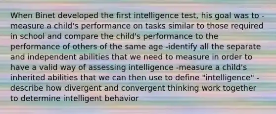 When Binet developed the first intelligence test, his goal was to -measure a child's performance on tasks similar to those required in school and compare the child's performance to the performance of others of the same age -identify all the separate and independent abilities that we need to measure in order to have a valid way of assessing intelligence -measure a child's inherited abilities that we can then use to define "intelligence" -describe how divergent and convergent thinking work together to determine intelligent behavior