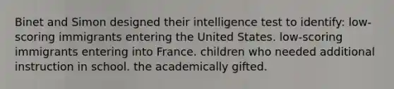 Binet and Simon designed their intelligence test to identify: low-scoring immigrants entering the United States. low-scoring immigrants entering into France. children who needed additional instruction in school. the academically gifted.