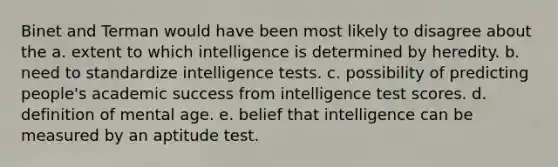 Binet and Terman would have been most likely to disagree about the a. extent to which intelligence is determined by heredity. b. need to standardize intelligence tests. c. possibility of predicting people's academic success from intelligence test scores. d. definition of mental age. e. belief that intelligence can be measured by an aptitude test.