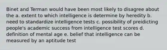 Binet and Terman would have been most likely to disagree about the a. extent to which intelligence is determine by heredity b. need to standardize intelligence tests c. possibility of preidicting people's academic success from intelligence test scores d. definition of mental age e. belief that intelligence can be measured by an aptitude test