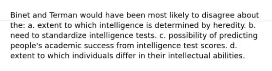 Binet and Terman would have been most likely to disagree about the: a. extent to which intelligence is determined by heredity. b. need to standardize intelligence tests. c. possibility of predicting people's academic success from intelligence test scores. d. extent to which individuals differ in their intellectual abilities.