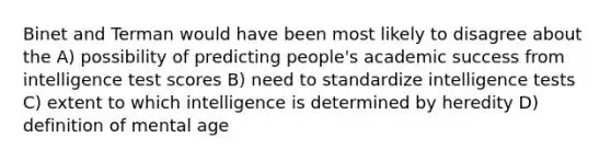 Binet and Terman would have been most likely to disagree about the A) possibility of predicting people's academic success from intelligence test scores B) need to standardize intelligence tests C) extent to which intelligence is determined by heredity D) definition of mental age