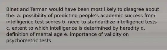 Binet and Terman would have been most likely to disagree about the: a. possibility of predicting people's academic success from intelligence test scores b. need to standardize intelligence tests c. extent to which intelligence is determined by heredity d. definition of mental age e. importance of validity on psychometric tests