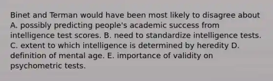 Binet and Terman would have been most likely to disagree about A. possibly predicting people's academic success from intelligence test scores. B. need to standardize intelligence tests. C. extent to which intelligence is determined by heredity D. definition of mental age. E. importance of validity on psychometric tests.