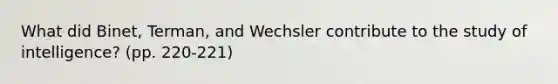 What did Binet, Terman, and Wechsler contribute to the study of intelligence? (pp. 220-221)