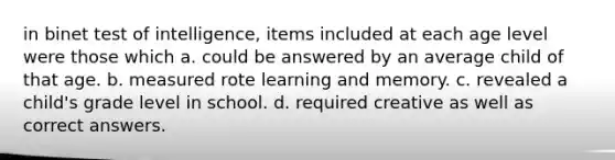 in binet test of intelligence, items included at each age level were those which a. could be answered by an average child of that age. b. measured rote learning and memory. c. revealed a child's grade level in school. d. required creative as well as correct answers.