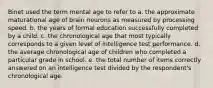 Binet used the term mental age to refer to a. the approximate maturational age of brain neurons as measured by processing speed. b. the years of formal education successfully completed by a child. c. the chronological age that most typically corresponds to a given level of intelligence test performance. d. the average chronological age of children who completed a particular grade in school. e. the total number of items correctly answered on an intelligence test divided by the respondent's chronological age.