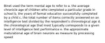 Binet used the term mental age to refer to a. the average chronicle age of children who completed a particular grade in school b. the years of formal education successfully completed by a child c. the total number of items correctly answered on an intelligence test divided by the respondent's chronological age d. the chronological age that most typically corresponds to a given level of intelligence test performance e. the approximate maturational age of brain neurons as measure by processing speed