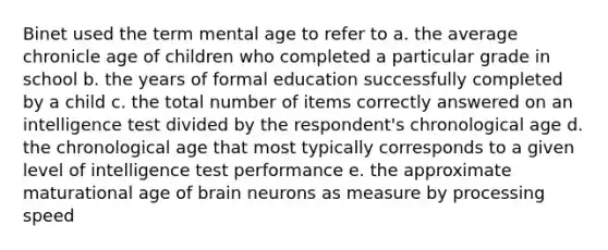 Binet used the term mental age to refer to a. the average chronicle age of children who completed a particular grade in school b. the years of formal education successfully completed by a child c. the total number of items correctly answered on an intelligence test divided by the respondent's chronological age d. the chronological age that most typically corresponds to a given level of intelligence test performance e. the approximate maturational age of brain neurons as measure by processing speed