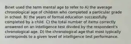 Binet used the term mental age to refer to A) the average chronological age of children who completed a particular grade in school. B) the years of formal education successfully completed by a child. C) the total number of items correctly answered on an intelligence test divided by the respondent's chronological age. D) the chronological age that most typically corresponds to a given level of intelligence test performance.