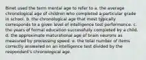 Binet used the term mental age to refer to a. the average chronological age of children who completed a particular grade in school. b. the chronological age that most typically corresponds to a given level of intelligence test performance. c. the years of formal education successfully completed by a child. d. the approximate maturational age of brain neurons as measured by processing speed. e. the total number of items correctly answered on an intelligence test divided by the respondent's chronological age.