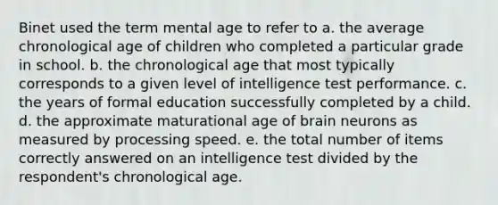 Binet used the term mental age to refer to a. the average chronological age of children who completed a particular grade in school. b. the chronological age that most typically corresponds to a given level of intelligence test performance. c. the years of formal education successfully completed by a child. d. the approximate maturational age of brain neurons as measured by processing speed. e. the total number of items correctly answered on an intelligence test divided by the respondent's chronological age.