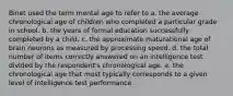 Binet used the term mental age to refer to a. the average chronological age of children who completed a particular grade in school. b. the years of formal education successfully completed by a child. c. the approximate maturational age of brain neurons as measured by processing speed. d. the total number of items correctly answered on an intelligence test divided by the respondent's chronological age. e. the chronological age that most typically corresponds to a given level of intelligence test performance.