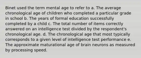 Binet used the term mental age to refer to a. The average chronological age of children who completed a particular grade in school b. The years of formal education successfully completed by a child c. The total number of items correctly answered on an intelligence test divided by the respondent's chronological age. d. The chronological age that most typically corresponds to a given level of intelligence test performance e. The approximate maturational age of brain neurons as measured by processing speed.