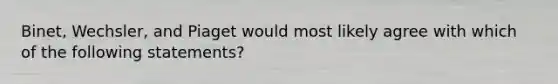 Binet, Wechsler, and Piaget would most likely agree with which of the following statements?