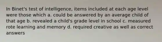 In Binet's test of intelligence, items included at each age level were those which a. could be answered by an average child of that age b. revealed a child's grade level in school c. measured rote learning and memory d. required creative as well as correct answers