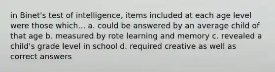 in Binet's test of intelligence, items included at each age level were those which... a. could be answered by an average child of that age b. measured by rote learning and memory c. revealed a child's grade level in school d. required creative as well as correct answers