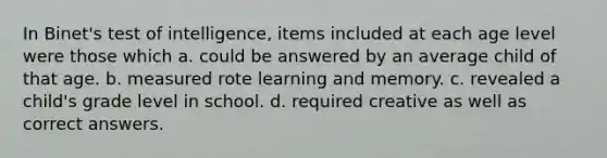 In Binet's test of intelligence, items included at each age level were those which a. could be answered by an average child of that age. b. measured rote learning and memory. c. revealed a child's grade level in school. d. required creative as well as correct answers.