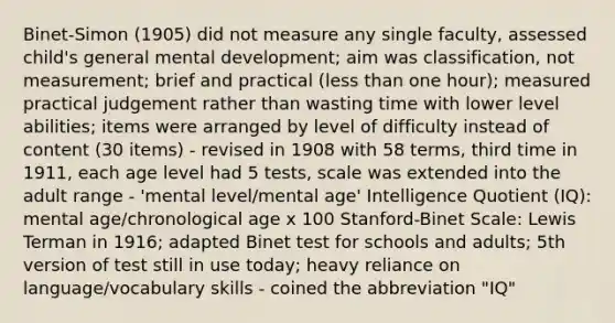 Binet-Simon (1905) did not measure any single faculty, assessed child's general mental development; aim was classification, not measurement; brief and practical (less than one hour); measured practical judgement rather than wasting time with lower level abilities; items were arranged by level of difficulty instead of content (30 items) - revised in 1908 with 58 terms, third time in 1911, each age level had 5 tests, scale was extended into the adult range - 'mental level/mental age' Intelligence Quotient (IQ): mental age/chronological age x 100 Stanford-Binet Scale: Lewis Terman in 1916; adapted Binet test for schools and adults; 5th version of test still in use today; heavy reliance on language/vocabulary skills - coined the abbreviation "IQ"