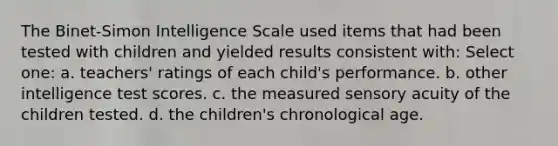 The Binet-Simon Intelligence Scale used items that had been tested with children and yielded results consistent with: Select one: a. teachers' ratings of each child's performance. b. other intelligence test scores. c. the measured sensory acuity of the children tested. d. the children's chronological age.