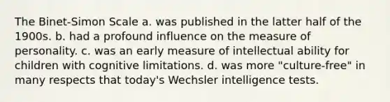 The Binet-Simon Scale a. was published in the latter half of the 1900s. b. had a profound influence on the measure of personality. c. was an early measure of intellectual ability for children with cognitive limitations. d. was more "culture-free" in many respects that today's Wechsler intelligence tests.