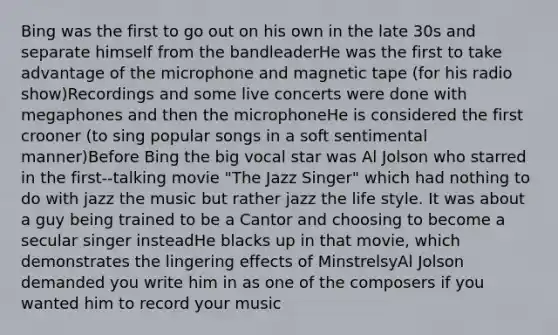 Bing was the first to go out on his own in the late 30s and separate himself from the bandleaderHe was the first to take advantage of the microphone and magnetic tape (for his radio show)Recordings and some live concerts were done with megaphones and then the microphoneHe is considered the first crooner (to sing popular songs in a soft sentimental manner)Before Bing the big vocal star was Al Jolson who starred in the first-‐talking movie "The Jazz Singer" which had nothing to do with jazz the music but rather jazz the life style. It was about a guy being trained to be a Cantor and choosing to become a secular singer insteadHe blacks up in that movie, which demonstrates the lingering effects of MinstrelsyAl Jolson demanded you write him in as one of the composers if you wanted him to record your music