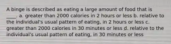 A binge is described as eating a large amount of food that is ____. a. greater than 2000 calories in 2 hours or less b. relative to the individual's usual pattern of eating, in 2 hours or less c. greater than 2000 calories in 30 minutes or less d. relative to the individual's usual pattern of eating, in 30 minutes or less