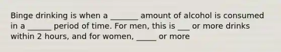 Binge drinking is when a _______ amount of alcohol is consumed in a ______ period of time. For men, this is ___ or more drinks within 2 hours, and for women, _____ or more