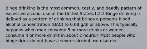 Binge drinking is the most common, costly, and deadly pattern of excessive alcohol use in the United States.1,2,3 Binge drinking is defined as a pattern of drinking that brings a person's blood alcohol concentration (BAC) to 0.08 g/dl or above. This typically happens when men consume 5 or more drinks or women consume 4 or more drinks in about 2 hours.4 Most people who binge drink do not have a severe alcohol use disorder.