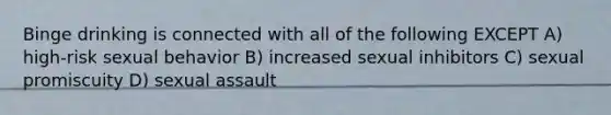 Binge drinking is connected with all of the following EXCEPT A) high-risk sexual behavior B) increased sexual inhibitors C) sexual promiscuity D) sexual assault