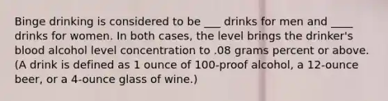 Binge drinking is considered to be ___ drinks for men and ____ drinks for women. In both cases, the level brings the drinker's blood alcohol level concentration to .08 grams percent or above. (A drink is defined as 1 ounce of 100-proof alcohol, a 12-ounce beer, or a 4-ounce glass of wine.)