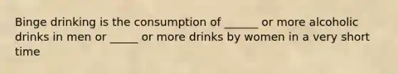 Binge drinking is the consumption of ______ or more alcoholic drinks in men or _____ or more drinks by women in a very short time