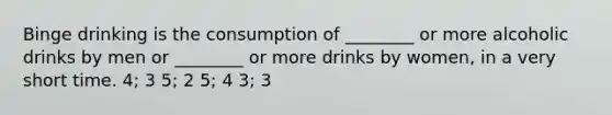 Binge drinking is the consumption of ________ or more alcoholic drinks by men or ________ or more drinks by women, in a very short time. 4; 3 5; 2 5; 4 3; 3