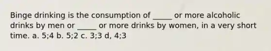 Binge drinking is the consumption of _____ or more alcoholic drinks by men or _____ or more drinks by women, in a very short time. a. 5;4 b. 5;2 c. 3;3 d, 4;3