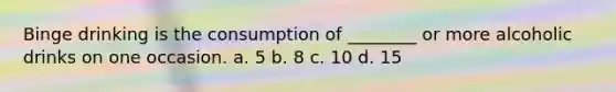 Binge drinking is the consumption of ________ or more alcoholic drinks on one occasion. a. 5 b. 8 c. 10 d. 15