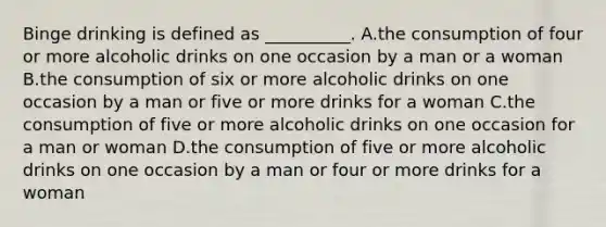 Binge drinking is defined as __________. A.the consumption of four or more alcoholic drinks on one occasion by a man or a woman B.the consumption of six or more alcoholic drinks on one occasion by a man or five or more drinks for a woman C.the consumption of five or more alcoholic drinks on one occasion for a man or woman D.the consumption of five or more alcoholic drinks on one occasion by a man or four or more drinks for a woman