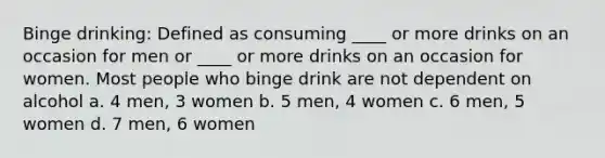 Binge drinking: Defined as consuming ____ or more drinks on an occasion for men or ____ or more drinks on an occasion for women. Most people who binge drink are not dependent on alcohol a. 4 men, 3 women b. 5 men, 4 women c. 6 men, 5 women d. 7 men, 6 women