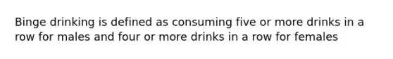 Binge drinking is defined as consuming five or more drinks in a row for males and four or more drinks in a row for females