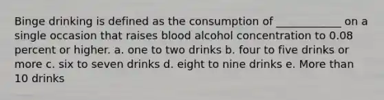 Binge drinking is defined as the consumption of ____________ on a single occasion that raises blood alcohol concentration to 0.08 percent or higher. a. one to two drinks b. four to five drinks or more c. six to seven drinks d. eight to nine drinks e. More than 10 drinks