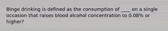 Binge drinking is defined as the consumption of ____ on a single occasion that raises blood alcohol concentration to 0.08% or higher?