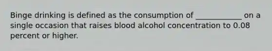 Binge drinking is defined as the consumption of ____________ on a single occasion that raises blood alcohol concentration to 0.08 percent or higher.